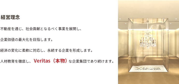 経営理念。不動産を通じ、社会貢献となるべく事業を展開し、企業価値の最大化を目指します。経済の変化に柔軟に対応し、永続する企業を形成します。人材教育を徹底し、Veritas（本物）な企業集団であり続けます。