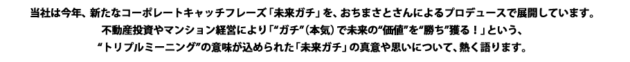 当社は今年、新たなコーポレートキャッチフレーズ「未来ガチ」を、おちまさとさんによるプロデュースで展開しています。不動産投資やマンション経営により「ガチ（本気）で未来の価値を勝ち獲る！」という、トリプルミーニングの意味が込められた「未来ガチ」の真意や思いについて、熱く語ります。