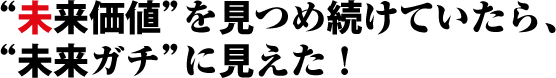 未来価値を見つめ続けていたら、未来ガチに見えた！