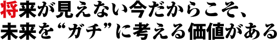 将来が見えない今だからこそ、未来をガチに考える価値がある