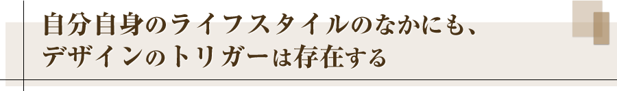 自分自身のライフスタイルのなかにも、デザインのトリガーは存在する