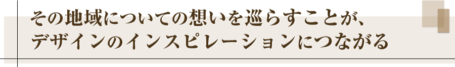 その地域についての想いを巡らすことが、デザインのインスピレーションにつながる