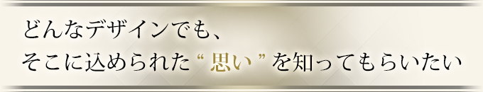 どんなデザインでも、そこに込められた“思い”を知ってもらいたい