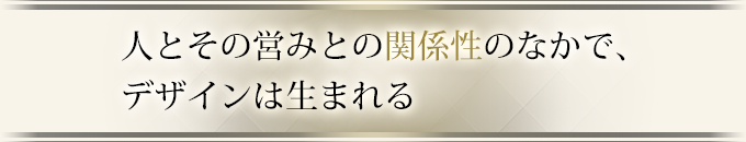 人とその営みとの関係性のなかで、デザインは生まれる