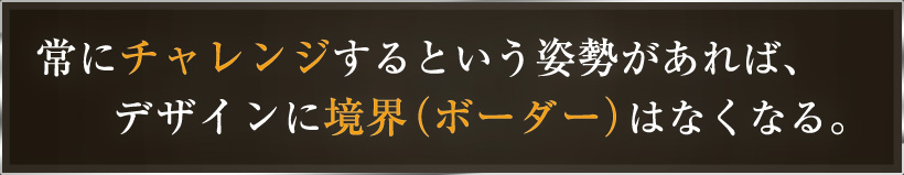 常にチャレンジするという姿勢があれば、デザインに境界（ボーダー）はなくなる。