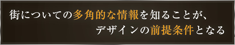 街についての多角的な情報を知ることが、デザインの前提条件となる