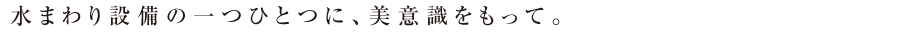 水まわり設備の一つひとつに、美意識をもって。