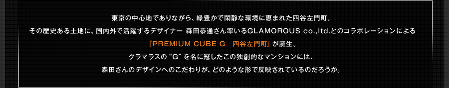 東京の中心地でありながら、緑豊かで閑静な環境に恵まれた四谷左門町。その歴史ある土地に、国内外で活躍するデザイナー 森田恭通さん率いるGLAMOROUS co.,ltd.とのコラボレーションによる『PREMIUM CUBE G　四谷左門町』が誕生。グラマラスの“G”を名に冠したこの独創的なマンションには、森田さんのデザインへのこだわりが、どのような形で反映されているのだろうか。