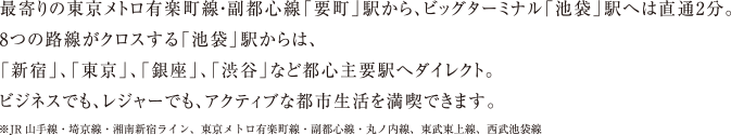 最寄りの東京メトロ有楽町線・副都心線「要町」駅から、ビッグターミナル「池袋」駅へは直通2分。　8つの路線がクロスする「池袋」駅からは、「新宿」、「東京」、「銀座」、「渋谷」などと都心主要駅へダイレクト。　ビジネスでも、レジャーでも、アクティブな都市生活を満喫できます。　※JR山手線・埼京線・湘南新宿ライン、東京メトロ有楽町線・副都心線・丸ノ内線、東武東上線、西部池袋線