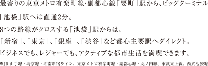 最寄りの東京メトロ有楽町線・副都心線「要町」駅から、ビッグターミナル「池袋」駅へは直通2分。　8つの路線がクロスする「池袋」駅からは、「新宿」、「東京」、「銀座」、「渋谷」などと都心主要駅へダイレクト。　ビジネスでも、レジャーでも、アクティブな都市生活を満喫できます。　※JR山手線・埼京線・湘南新宿ライン、東京メトロ有楽町線・副都心線・丸ノ内線、東武東上線、西部池袋線