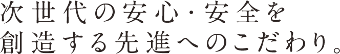 次世代の安心・安全を創造する先進へのこだわり。