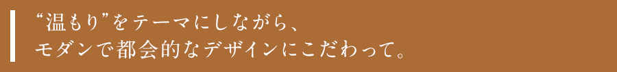 “温もり”をテーマにしながら、モダンで都会的なデザインにこだわって。