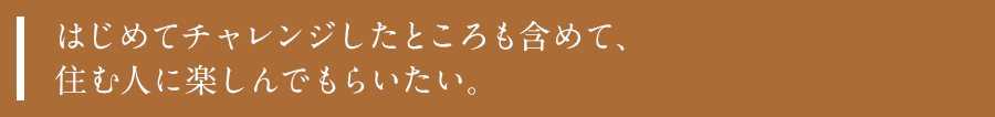 はじめてチャレンジしたところも含めて、住む人に楽しんでもらいたい。