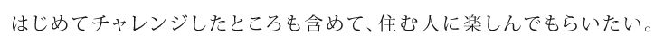 はじめてチャレンジしたところも含めて、住む人に楽しんでもらいたい。