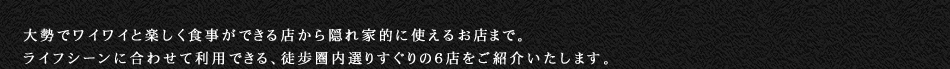 大勢でワイワイと楽しく食事ができる店から隠れ家的に使えるお店まで。ライフシーンに合わせて利用できる、徒歩圏内選りすぐりの６店をご紹介いたします。
