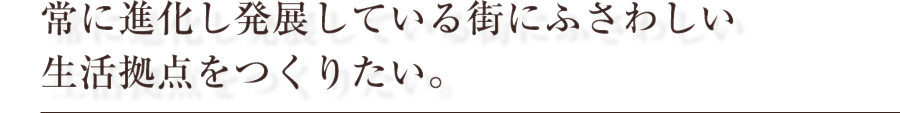 常に進化し発展している街にふさわしい生活拠点をつくりたい。