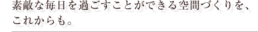 素敵な毎日を過ごすことができる空間づくりを、これからも。