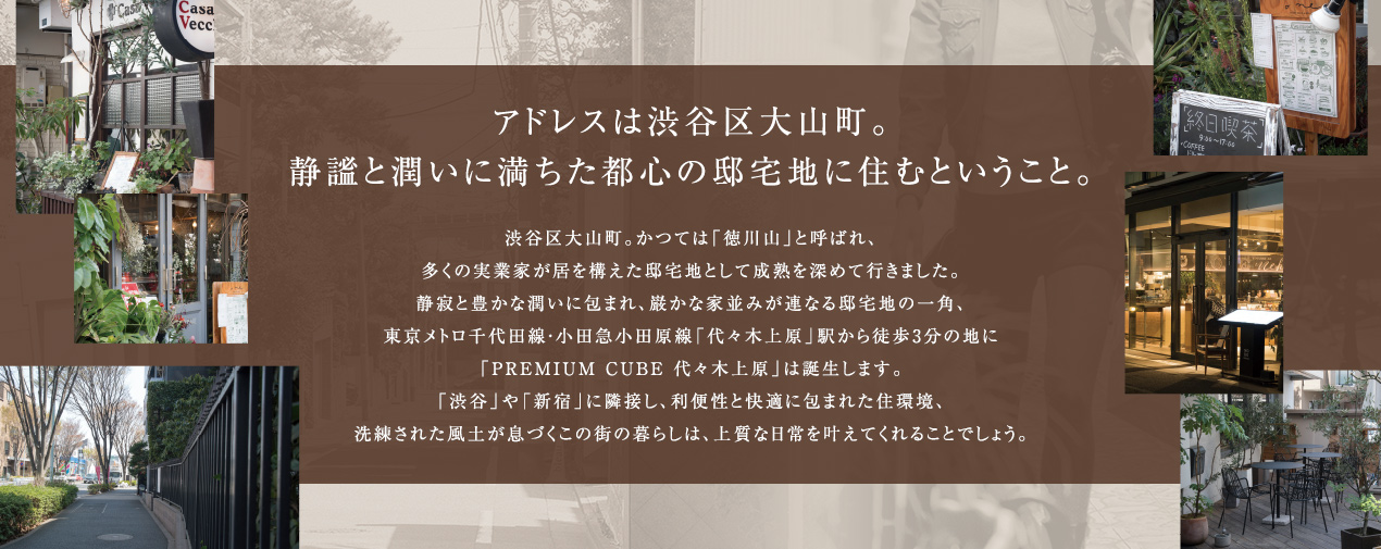 アドレスは渋谷区大山町。静謐と潤いに満ちた都心の邸宅地に住むということ。渋谷区大山町。かつては「徳川山」と呼ばれ、多くの実業家が居を構えた邸宅地として成熟を深めて行きました。静寂と豊かな潤いに包まれ、巌かな家並みが連なる邸宅地の一角、東京メトロ千代田線・小田急小田原線「代々木上原」駅から徒歩3分の地に「PREMIUM CUBE 代々木上原」は誕生します。「渋谷」や「新宿」に隣接し、利便性と快適に包まれた住環境、洗練された風土が息づくこの街の暮らしは、上質な日常を叶えてくれることでしょう。