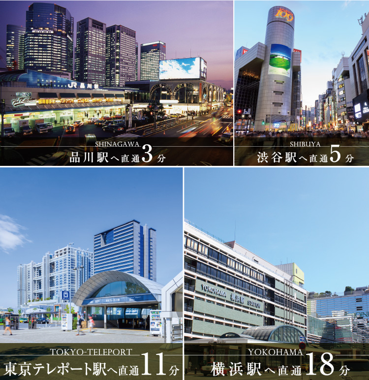 SHINAGAWA 品川駅へ直通3分　SHIBUYA 渋谷駅へ直通5分　TOKYO-TELEPORT 東京テレポート駅へ直通11分　YOKOHAMA 横浜駅へ直通18分