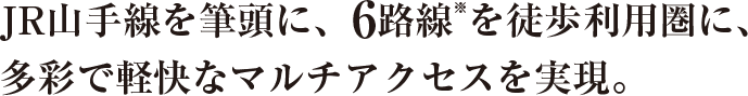 JR山手線を筆頭に、6路線※を徒歩利用圏に、多彩で軽快なマルチアクセスを実現。