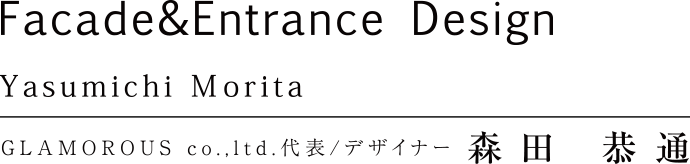 Facade&Entrance Design Yasumichi Morita GLAMOROUS co.,ltd. 代表/デザイナー 森田恭通